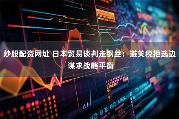炒股配资网址 日本贸易谈判走钢丝：避关税拒选边 谋求战略平衡