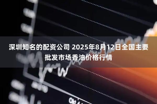 深圳知名的配资公司 2025年8月12日全国主要批发市场香油价格行情