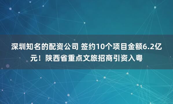 深圳知名的配资公司 签约10个项目金额6.2亿元！陕西省重点文旅招商引资入粤