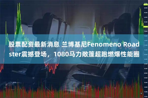 股票配资最新消息 兰博基尼Fenomeno Roadster震撼登场，1080马力敞篷超跑燃爆性能圈