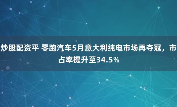炒股配资平 零跑汽车5月意大利纯电市场再夺冠，市占率提升至34.5%