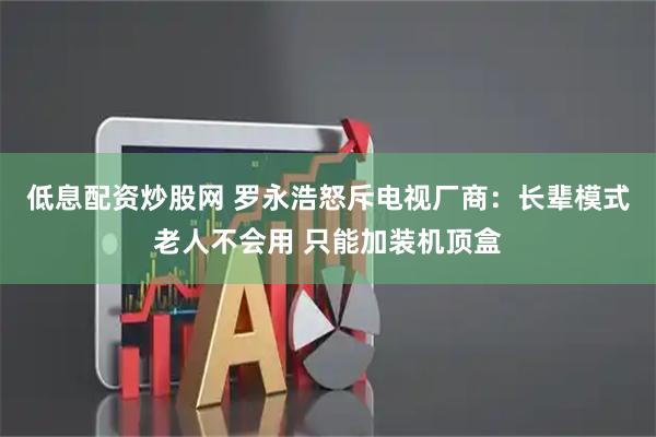 低息配资炒股网 罗永浩怒斥电视厂商：长辈模式老人不会用 只能加装机顶盒