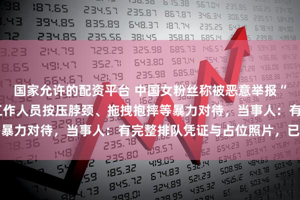 国家允许的配资平台 中国女粉丝称被恶意举报“插队”，遭泰国GMM工作人员按压脖颈、拖拽抱摔等暴力对待，当事人：有完整排队凭证与占位照片，已报警