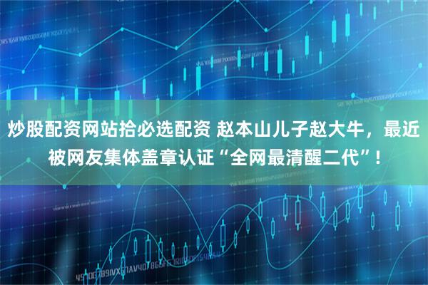 炒股配资网站拾必选配资 赵本山儿子赵大牛，最近被网友集体盖章认证“全网最清醒二代”!